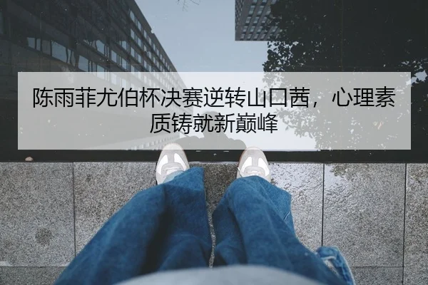 陈雨菲尤伯杯决赛逆转山口茜，心理素质铸就新巅峰